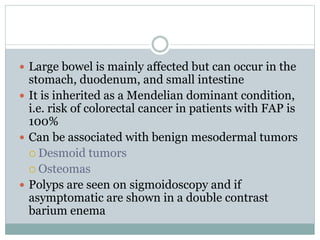  Large bowel is mainly affected but can occur in the
stomach, duodenum, and small intestine
 It is inherited as a Mendelian dominant condition,
i.e. risk of colorectal cancer in patients with FAP is
100%
 Can be associated with benign mesodermal tumors
 Desmoid tumors
 Osteomas
 Polyps are seen on sigmoidoscopy and if
asymptomatic are shown in a double contrast
barium enema
 