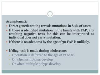 Asymptomatic
 Direct genetic testing reveals mutations in 80% of cases.
 If there is identified mutation in the family with FAP, any
resulting negative tests for this can be interpreted as
individual does not carry mutation.
 If there is no adenoma by the age of 30 FAP is unlikely.
 If diagnosis is made during adolescence
• Operation is deferred to the age of 17 or 18
• Or when symptoms develop
• Or when multiple polyps develop
 