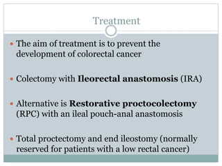 Treatment
 The aim of treatment is to prevent the
development of colorectal cancer
 Colectomy with Ileorectal anastomosis (IRA)
 Alternative is Restorative proctocolectomy
(RPC) with an ileal pouch-anal anastomosis
 Total proctectomy and end ileostomy (normally
reserved for patients with a low rectal cancer)
 