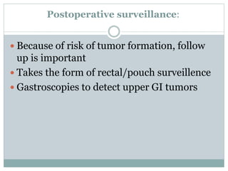 Postoperative surveillance:
 Because of risk of tumor formation, follow
up is important
 Takes the form of rectal/pouch surveillence
 Gastroscopies to detect upper GI tumors
 