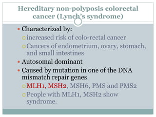 Hereditary non-polyposis colorectal
cancer (Lynch’s syndrome)
 Characterized by:
increased risk of colo-rectal cancer
Cancers of endometrium, ovary, stomach,
and small intestines
 Autosomal dominant
 Caused by mutation in one of the DNA
mismatch repair genes
MLH1, MSH2, MSH6, PMS and PMS2
People with MLH1, MSH2 show
syndrome.
 