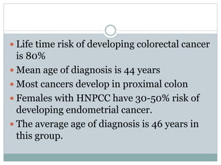  Life time risk of developing colorectal cancer
is 80%
 Mean age of diagnosis is 44 years
 Most cancers develop in proximal colon
 Females with HNPCC have 30-50% risk of
developing endometrial cancer.
 The average age of diagnosis is 46 years in
this group.
 
