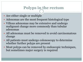 Polyps in the rectum
 Are either single or multiple
 Adenomas are the most frequent histological type
 Villous adenomas may be extensive and undergo
malignant change more commonly than tubular
adenomas
 All adenomas must be removed to avoid carcinomatous
change
 All patients must undergo colonoscopy to determine
whether further polyps are present
 Most polyps can be removed by endoscopic techniques,
but sometimes major surgery is required
 