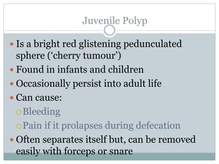 Juvenile Polyp
 Is a bright red glistening pedunculated
sphere (‘cherry tumour’)
 Found in infants and children
 Occasionally persist into adult life
 Can cause:
Bleeding
Pain if it prolapses during defecation
 Often separates itself but, can be removed
easily with forceps or snare
 