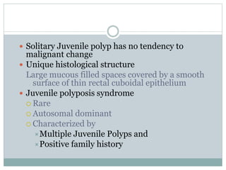  Solitary Juvenile polyp has no tendency to
malignant change
 Unique histological structure
Large mucous filled spaces covered by a smooth
surface of thin rectal cuboidal epithelium
 Juvenile polyposis syndrome
 Rare
 Autosomal dominant
 Characterized by
Multiple Juvenile Polyps and
Positive family history
 