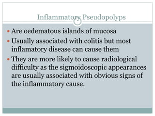 Inflammatory Pseudopolyps
 Are oedematous islands of mucosa
 Usually associated with colitis but most
inflamatory disease can cause them
 They are more likely to cause radiological
difficulty as the sigmoidoscopic appearances
are usually associated with obvious signs of
the inflammatory cause.
 
