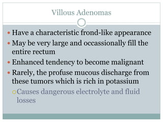 Villous Adenomas
 Have a characteristic frond-like appearance
 May be very large and occassionally fill the
entire rectum
 Enhanced tendency to become malignant
 Rarely, the profuse mucous discharge from
these tumors which is rich in potassium
Causes dangerous electrolyte and fluid
losses
 