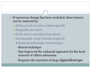  If cancerous change has been excluded, these tumors
can be removed by:
 Submucosal resection endoscopically
 Surgically per anum
 Or by sleeve resection from above
 Occasionally rectal excision required
 Transanal endoscopic microsurgery
Recent technique
Has improved the endoanal approach for the local
removal of villous adenomas
Requires the insertion of large sigmoidoscope
 