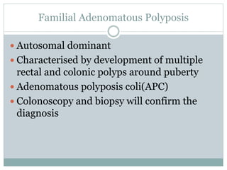 Familial Adenomatous Polyposis
 Autosomal dominant
 Characterised by development of multiple
rectal and colonic polyps around puberty
 Adenomatous polyposis coli(APC)
 Colonoscopy and biopsy will confirm the
diagnosis
 