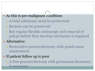  As this is pre-malignant condition:
 A total colectomy must be performed
 Rectum can be preserved
 But regular flexible endoscopy and removal of
polyps before they develop carcinoma is required
 Alternative:
 Restorative proctocolectomy with pouch-anus
anastomosis
 If patient follow up is poor
 A Pan-proctocolectomy with permanent ileostomy
is necessary
 