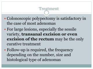 Treatment
 Colonoscopic polypectomy is satisfactory in
the case of most adenomas
 For large lesions, especially the sessile
variety, transanal excision or even
excision of the rectum may be the only
curative treatment
 Follow-up is required, the frequency
depending on the number, size and
histological type of adenomas
 