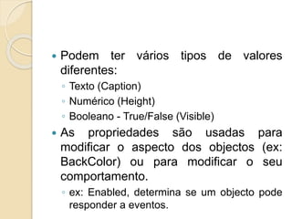 Podem ter vários tipos de valores
diferentes:
◦ Texto (Caption)
◦ Numérico (Height)
◦ Booleano - True/False (Visible)
 As propriedades são usadas para
modificar o aspecto dos objectos (ex:
BackColor) ou para modificar o seu
comportamento.
◦ ex: Enabled, determina se um objecto pode
responder a eventos.
 