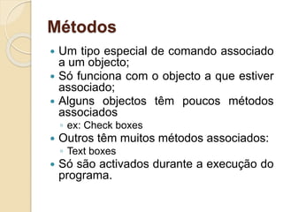 Métodos
 Um tipo especial de comando associado
a um objecto;
 Só funciona com o objecto a que estiver
associado;
 Alguns objectos têm poucos métodos
associados
◦ ex: Check boxes
 Outros têm muitos métodos associados:
◦ Text boxes
 Só são activados durante a execução do
programa.
 
