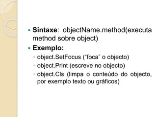  Sintaxe: objectName.method(executa
method sobre object)
 Exemplo:
◦ object.SetFocus (“foca” o objecto)
◦ object.Print (escreve no objecto)
◦ object.Cls (limpa o conteúdo do objecto,
por exemplo texto ou gráficos)
 