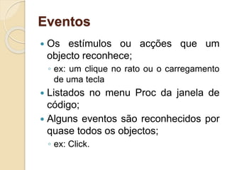 Eventos
 Os estímulos ou acções que um
objecto reconhece;
◦ ex: um clique no rato ou o carregamento
de uma tecla
 Listados no menu Proc da janela de
código;
 Alguns eventos são reconhecidos por
quase todos os objectos;
◦ ex: Click.
 