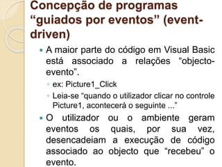 Concepção de programas
“guiados por eventos” (event-
driven)
 A maior parte do código em Visual Basic
está associado a relações “objecto-
evento”.
◦ ex: Picture1_Click
◦ Leia-se “quando o utilizador clicar no controle
Picture1, acontecerá o seguinte ...”
 O utilizador ou o ambiente geram
eventos os quais, por sua vez,
desencadeiam a execução de código
associado ao objecto que “recebeu” o
evento.
 