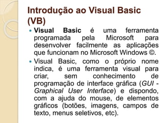 Introdução ao Visual Basic
(VB)
 Visual Basic é uma ferramenta
programada pela Microsoft para
desenvolver facilmente as aplicações
que funcionam no Microsoft Windows ©.
 Visual Basic, como o próprio nome
indica, é uma ferramenta visual para
criar, sem conhecimento de
programação de interface gráfica (GUI -
Graphical User Interface) e dispondo,
com a ajuda do mouse, de elementos
gráficos (botões, imagens, campos de
texto, menus seletivos, etc).
 
