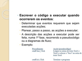 ◦ Escrever o código a executar quando
ocorrerem os eventos:
 Determinar que eventos requerem que sejam
executadas acções;
 Planear, passo a passo, as acções a executar;
 A descrição das acções a executar pode ser
feita, numa 1ª fase, recorrendo a pseudocódigo
ou a diagramas de fluxo;
 Exemplo:
 