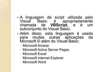  A linguagem de script utilizada pelo
Visual Basic é apropriadamente
chamada de VBScript, e é um
subconjunto do Visual Basic.
 Além disso, esta linguagem é usada
para muitas outras aplicações da
Microsoft © além do Visual Basic:
◦ Microsoft Access
◦ Microsoft Active Server Pages
◦ Microsoft Excel
◦ Microsoft Internet Explorer
◦ Microsoft Word
 