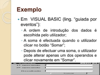Exemplo
 Em VISUAL BASIC (ling. “guiada por
eventos”):
◦ A ordem de introdução dos dados é
escolhida pelo utilizador;
◦ A soma é efectuada quando o utilizador
clicar no botão “Somar”;
◦ Depois de efectuar uma soma, o utilizador
pode alterar apenas um dos operandos e
clicar novamente em “Somar”.
 