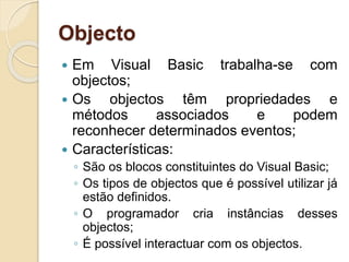 Objecto
 Em Visual Basic trabalha-se com
objectos;
 Os objectos têm propriedades e
métodos associados e podem
reconhecer determinados eventos;
 Características:
◦ São os blocos constituintes do Visual Basic;
◦ Os tipos de objectos que é possível utilizar já
estão definidos.
◦ O programador cria instâncias desses
objectos;
◦ É possível interactuar com os objectos.
 