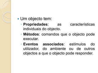  Um objecto tem:
◦ Propriedades: as características
individuais do objecto.
◦ Métodos: comandos que o objecto pode
executar.
◦ Eventos associados: estímulos do
utilizador, do ambiente ou de outros
objectos a que o objecto pode responder.
 