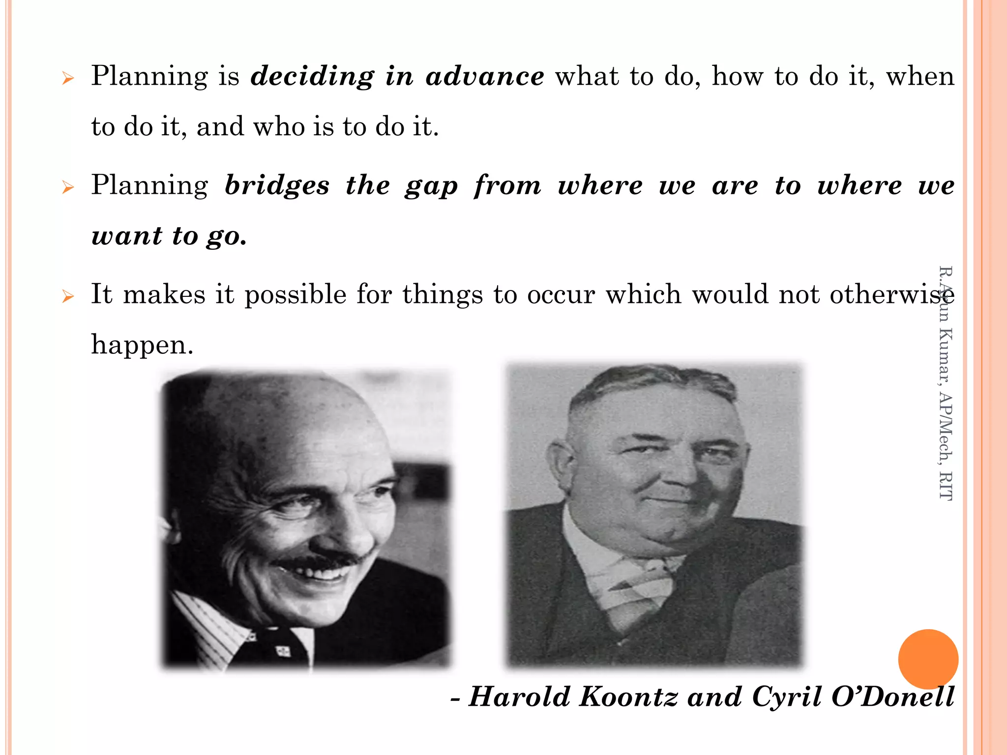  Planning is deciding in advance what to do, how to do it, when
to do it, and who is to do it.
 Planning bridges the gap from where we are to where we
want to go.
 It makes it possible for things to occur which would not otherwise
happen.
- Harold Koontz and Cyril O’Donell
R.ArunKumar,AP/Mech,RIT
 