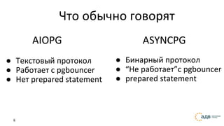 6
● Бинарный протокол
● “Не работает”с pgbouncer
● prepared statement
ASYNCPG
Что обычно говорят
● Текстовый протокол
● Работает с pgbouncer
● Нет prepared statement
AIOPG
 