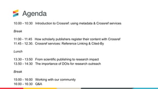 Agenda
10.00 - 10:30 Introduction to Crossref: using metadata & Crossref services
Break
11:00 - 11:45 How scholarly publishers register their content with Crossref
11.45 - 12.30. Crossref services: Reference Linking & Cited-By
Lunch
13.30 - 13:50 From scientific publishing to research impact
13.50 - 14:30 The importance of DOIs for research outreach
Break
15:00 - 16:00 Working with our community
16:00 - 16:30 Q&A
 