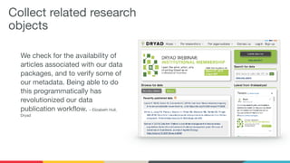Collect related research
objects
We check for the availability of
articles associated with our data
packages, and to verify some of
our metadata. Being able to do
this programmatically has
revolutionized our data
publication workflow. – Elizabeth Hull,
Dryad

 