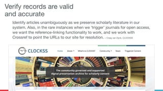 Verify records are valid
and accurate
Identify articles unambiguously as we preserve scholarly literature in our
system. Also, in the rare instances when we ‘trigger’ journals for open access,
we want the reference-linking functionality to work, and we work with
Crossref to point the URLs to our site for resolution. – Craig van Dyck, CLOCKSS
 