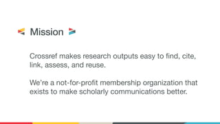 Crossref makes research outputs easy to find, cite,
link, assess, and reuse. 
 
We’re a not-for-profit membership organization that
exists to make scholarly communications better.
Mission
 