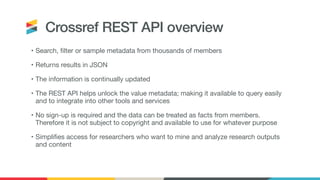 Crossref REST API overview
• Search, filter or sample metadata from thousands of members

• Returns results in JSON

• The information is continually updated

• The REST API helps unlock the value metadata; making it available to query easily
and to integrate into other tools and services

• No sign-up is required and the data can be treated as facts from members.
Therefore it is not subject to copyright and available to use for whatever purpose

• Simplifies access for researchers who want to mine and analyze research outputs
and content
 