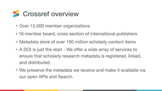 Crossref overview
• Over 12,000 member organizations

• 16 member board, cross section of international publishers

• Metadata store of over 100 million scholarly content items

• A DOI is just the start - We offer a wide array of services to
ensure that scholarly research metadata is registered, linked,
and distributed.

• We preserve the metadata we receive and make it available via
our open APIs and Search.
 