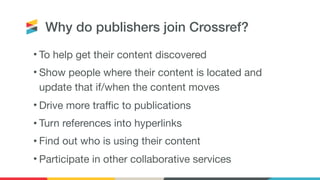 Why do publishers join Crossref?
• To help get their content discovered

• Show people where their content is located and
update that if/when the content moves

• Drive more traffic to publications

• Turn references into hyperlinks

• Find out who is using their content

• Participate in other collaborative services
 