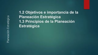 1.2 Objetivos e importancia de la
Planeación Estratégica
1.3 Principios de la Planeación
Estratégica
 