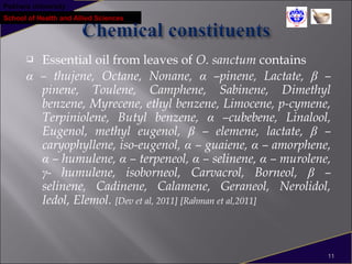 Pokhara University
School of Health and Allied Sciences
 Essential oil from leaves of O. sanctum contains
α – thujene, Octane, Nonane, α –pinene, Lactate, β –
pinene, Toulene, Camphene, Sabinene, Dimethyl
benzene, Myrecene, ethyl benzene, Limocene, p-cymene,
Terpiniolene, Butyl benzene, α –cubebene, Linalool,
Eugenol, methyl eugenol, β – elemene, lactate, β –
caryophyllene, iso-eugenol, α – guaiene, α – amorphene,
α – humulene, α – terpeneol, α – selinene, α – murolene,
γ- humulene, isoborneol, Carvacrol, Borneol, β –
selinene, Cadinene, Calamene, Geraneol, Nerolidol,
Iedol, Elemol. [Dev et al, 2011] [Rahman et al,2011]
11
 