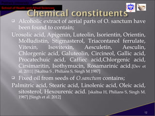 Pokhara University
School of Health and Allied Sciences
 Alcoholic extract of aerial parts of O. sanctum have
been found to contain;
Urosolic acid, Apigenin, Luteolin, Isorientin, Orientin,
Molludistin, Stigmasterol, Triacontanol ferrulate,
Vitexin, Isovitexin, Aesculetin, Aesculin,
Chlorgenic acid, Galuteolin, Circineol, Gallic acid,
Procatechuic acid, Caffiec acid,Chlorgenic acid,
Cirsimaritin, Isothymucin, Rosamarinic acid.[Dev et
al. 2011] [Skaltsa S , Philians S, Singh M 1987]
 Fixed oil from seeds of O.sanctum contains;
Palmitric acid, Stearic acid, Linolenic acid, Oleic acid,
sitosterol, Hexourenic acid. [skaltsa H, Philians S, Singh M.
1987] [Singh et al. 2012]
12
 