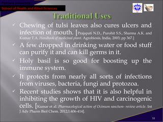 Pokhara University
School of Health and Allied Sciences
 Chewing of tulsi leaves also cures ulcers and
infection of mouth. [Prajapati N.D., Purohit S.S., Sharma A.K. and
Kumar T.A. Handbook of medicinal plant. Agrobiosis, India, 2003; pp 367.]
 A few dropped in drinking water or food stuff
can purify it and can kill germs in it.
 Holy basil is so good for boosting up the
immune system.
 It protects from nearly all sorts of infections
from viruses, bacteria, fungi and protozoa.
 Recent studies shows that it is also helpful in
inhibiting the growth of HIV and carcinogenic
cells. [Kumar et al. Pharmacological action of Ocimum sanctum- review article. Int
J Adv Pharm BioI Chem. 2012;1:406-414].
18
 