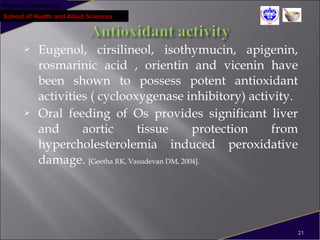 Pokhara University
School of Health and Allied Sciences
 Eugenol, cirsilineol, isothymucin, apigenin,
rosmarinic acid , orientin and vicenin have
been shown to possess potent antioxidant
activities ( cyclooxygenase inhibitory) activity.
 Oral feeding of Os provides significant liver
and aortic tissue protection from
hypercholesterolemia induced peroxidative
damage. [Geetha RK, Vasudevan DM, 2004].
21
 