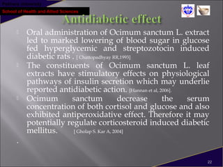 Pokhara University
School of Health and Allied Sciences
 Oral administration of Ocimum sanctum L. extract
led to marked lowering of blood sugar in glucose
fed hyperglycemic and streptozotocin induced
diabetic rats . [ Chattopadhyay RR,1993]
 The constituents of Ocimum sanctum L. leaf
extracts have stimulatory effects on physiological
pathways of insulin secretion which may underlie
reported antidiabetic action. [Hannan et al, 2006].
 Ocimum sanctum decrease the serum
concentration of both cortisol and glucose and also
exhibited antiperoxidative effect. Therefore it may
potentially regulate corticosteroid induced diabetic
mellitus. [ Gholap S. Kar A, 2004]
.
22
 