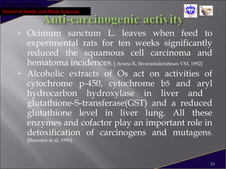 Pokhara University
School of Health and Allied Sciences
 Ocimum sanctum L. leaves when feed to
experimental rats for ten weeks significantly
reduced the squamous cell carcinoma and
hematoma incidences. [ Aruna K, Sivaramakrishnan VM, 1992]
 Alcoholic extracts of Os act on activities of
cytochrome p-450, cytochrome b5 and aryl
hydrocarbon hydroxylase in liver and
glutathione-S-transferase(GST) and a reduced
glutathione level in liver lung. All these
enzymes and cofactor play an important role in
detoxification of carcinogens and mutagens.
[Banerjee et al, 1996].
23
 