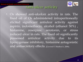 Pokhara University
School of Health and Allied Sciences
 Os showed anti-ulcelcer activity in rats. The
fixed oil of Os administered intraperitoneally
elicited significant antiulcer activity against
aspirin, indomethacin, alcohol (ethanol 50%) ,
histamine, reserpine, serotonin, or stress
induced ulcer in rats. The fixed oil significantly
possessed antiulcer activity due to its
lipoxygenase inhibitory, histamine antagonistic
and antisecretory effects. [Govind P, Madhuri s, 2006]
29
 