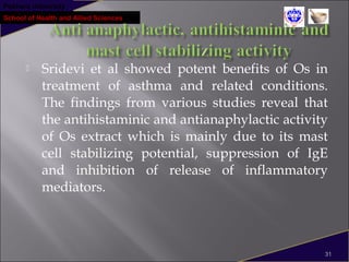 Pokhara University
School of Health and Allied Sciences
 Sridevi et al showed potent benefits of Os in
treatment of asthma and related conditions.
The findings from various studies reveal that
the antihistaminic and antianaphylactic activity
of Os extract which is mainly due to its mast
cell stabilizing potential, suppression of IgE
and inhibition of release of inflammatory
mediators.
31
 