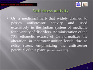Pokhara University
School of Health and Allied Sciences
 Os, a medicinal herb that widely claimed to
posses antistressor activity and used
extensively in the Indian system of medicine
for a variety of disorders, Administration of the
70% ethanolic extract of Os normalizes the
alteration in neurotransmitter levels due to
noise stress, emphasizing the antistressor
potential of this plant. [Ravindran et al, 2005].
32
 