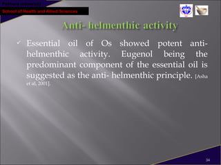 Pokhara University
School of Health and Allied Sciences
 Essential oil of Os showed potent anti-
helmenthic activity. Eugenol being the
predominant component of the essential oil is
suggested as the anti- helmenthic principle. [Asha
et al, 2001].
34
 