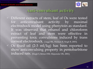 Pokhara University
School of Health and Allied Sciences
 Different extracts of stem, leaf of Os were tested
for anticonvulsant activity by maximal
electroshock model using phenytoin as standard.
It was observed that ethanol and chloroform
extract of leaf and stem were effective in
preventing toxic convulsions induced by trans
corneal electroshock. [ Jaggi RK, Madaan R, Singh B, 2003].
 Os fixed oil (2-3 ml/kg) has been reported to
show anticonvulsing property in pentobarbitone
induced rats. [Singh S, Rehan HM, Majumdar DK, 2001].
35
 