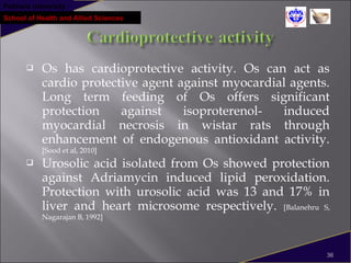 Pokhara University
School of Health and Allied Sciences
 Os has cardioprotective activity. Os can act as
cardio protective agent against myocardial agents.
Long term feeding of Os offers significant
protection against isoproterenol- induced
myocardial necrosis in wistar rats through
enhancement of endogenous antioxidant activity.
[Sood et al, 2010]
 Urosolic acid isolated from Os showed protection
against Adriamycin induced lipid peroxidation.
Protection with urosolic acid was 13 and 17% in
liver and heart microsome respectively. [Balanehru S,
Nagarajan B, 1992]
36
 