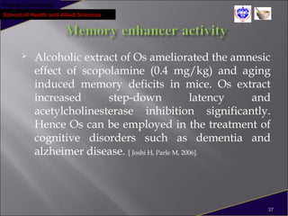 Pokhara University
School of Health and Allied Sciences
 Alcoholic extract of Os ameliorated the amnesic
effect of scopolamine (0.4 mg/kg) and aging
induced memory deficits in mice. Os extract
increased step-down latency and
acetylcholinesterase inhibition significantly.
Hence Os can be employed in the treatment of
cognitive disorders such as dementia and
alzheimer disease. [ Joshi H, Parle M, 2006].
37
 