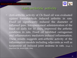 Pokhara University
School of Health and Allied Sciences
 Anti-arthritic activity of Os fixed oil was evaluated
against formaldehyde induced arthritis in rats.
Fixed oil significantly reduced the diameter of
inflamed paw. Intraperitoneal administration of the
fixed oil daily for 10 days, improved the arthritic
condition in rats. Fixed oil inhibited carrageenan
and inflammatory mediators induced inflammation.
These results suggests anti-arthritic activity of the
inflammation models including adjuvants as well as
turpentine oil induced joint oedema in rats. [Singh S,
Majumdar DK, Rehan HMS, 1996].
38
 